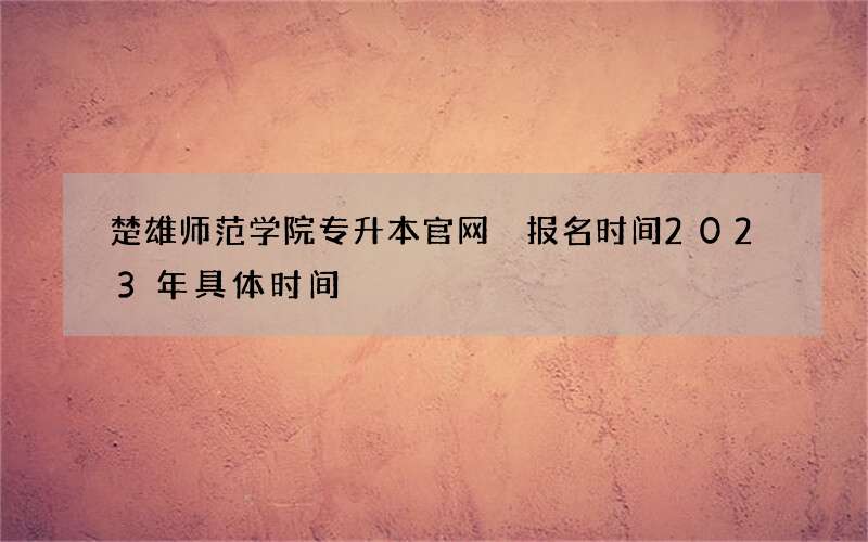 楚雄师范学院专升本官网 报名时间2023年具体时间